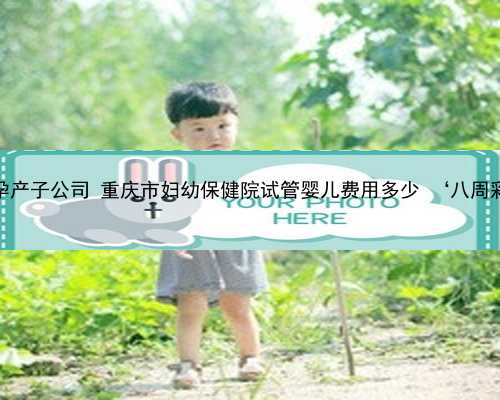 重庆最好的代孕产子公司 重庆市妇幼保健院试管婴儿费用多少 ‘八周彩超单看